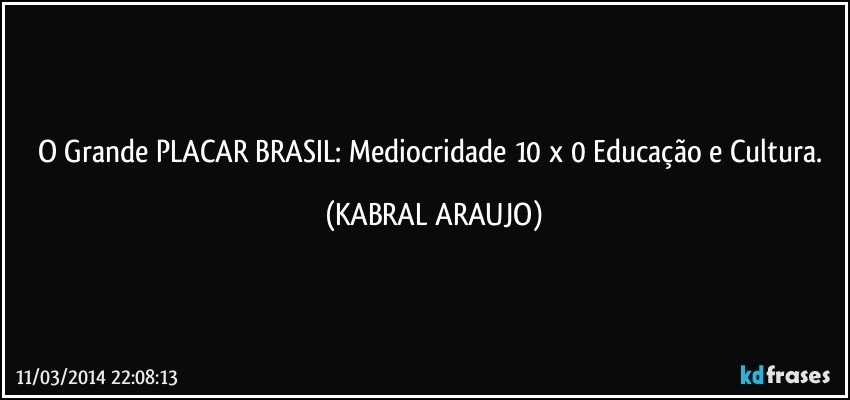 O Grande PLACAR BRASIL: Mediocridade 10 x 0 Educação e Cultura. (KABRAL ARAUJO)