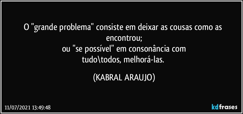 O "grande problema" consiste em deixar as cousas como as encontrou;
ou "se possível" em consonância com
tudo\todos, melhorá-las. (KABRAL ARAUJO)