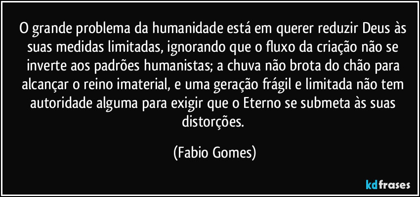 O grande problema da humanidade está em querer reduzir Deus às suas medidas limitadas, ignorando que o fluxo da criação não se inverte aos padrões humanistas; a chuva não brota do chão para alcançar o reino imaterial, e uma geração frágil e limitada não tem autoridade alguma para exigir que o Eterno se submeta às suas distorções. (Fabio Gomes)