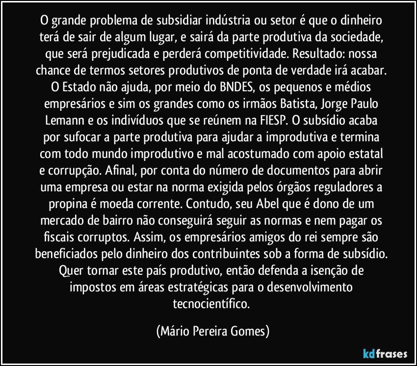 O grande problema de subsidiar indústria ou setor é que o dinheiro terá de sair de algum lugar, e sairá da parte produtiva da sociedade, que será prejudicada e perderá competitividade. Resultado: nossa chance de termos setores produtivos de ponta de verdade irá acabar. O Estado não ajuda, por meio do BNDES, os pequenos e médios empresários e sim os grandes como os irmãos Batista, Jorge Paulo Lemann e os indivíduos que se reúnem na FIESP. O subsídio acaba por sufocar a parte produtiva para ajudar a improdutiva e termina com todo mundo improdutivo e mal acostumado com apoio estatal e corrupção. Afinal, por conta do número de documentos para abrir uma empresa ou estar na norma exigida pelos órgãos reguladores a propina é moeda corrente. Contudo, seu Abel que é dono de um mercado de bairro não conseguirá seguir as normas e nem pagar os fiscais corruptos. Assim, os empresários amigos do rei sempre são beneficiados pelo dinheiro dos contribuintes sob a forma de subsídio. Quer tornar este país produtivo, então defenda a isenção de impostos em áreas estratégicas para o desenvolvimento tecnocientífico. (Mário Pereira Gomes)