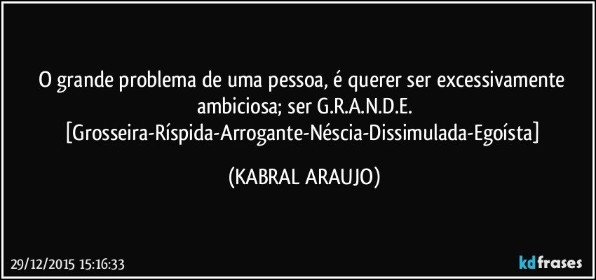 O grande problema de uma pessoa, é querer ser excessivamente ambiciosa; ser G.R.A.N.D.E.
[Grosseira-Ríspida-Arrogante-Néscia-Dissimulada-Egoísta] (KABRAL ARAUJO)