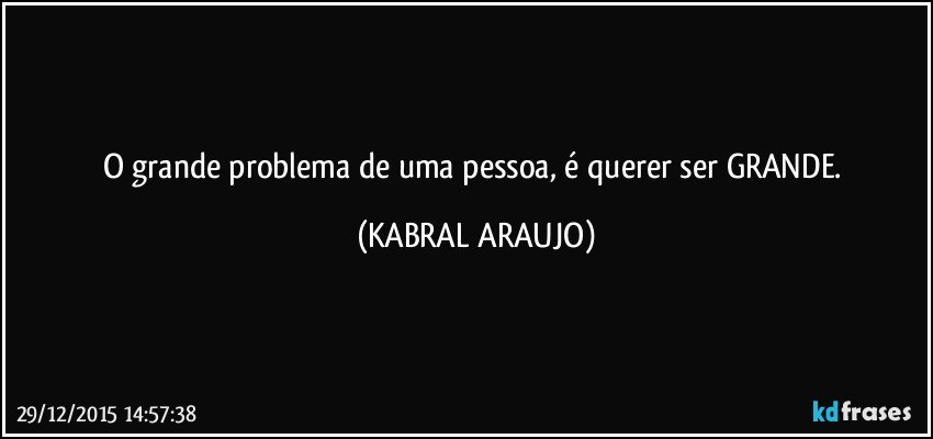 O grande problema de uma pessoa, é querer ser GRANDE. (KABRAL ARAUJO)