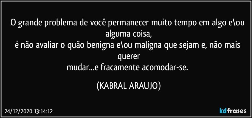 O grande problema de você permanecer muito tempo em algo e\ou alguma coisa,
é não avaliar o quão benigna e\ou maligna que sejam e, não mais querer
mudar...e fracamente acomodar-se. (KABRAL ARAUJO)