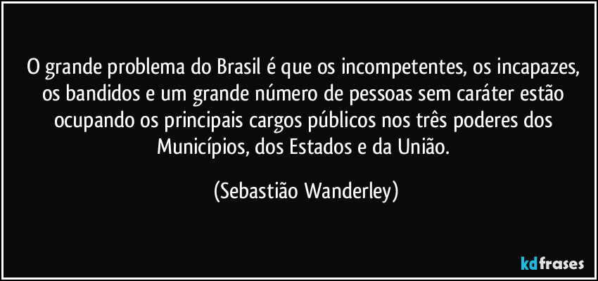 O grande problema do Brasil é que os incompetentes, os incapazes, os bandidos e um grande número de pessoas sem caráter estão ocupando os principais cargos públicos nos três poderes dos Municípios, dos Estados e da União. (Sebastião Wanderley)