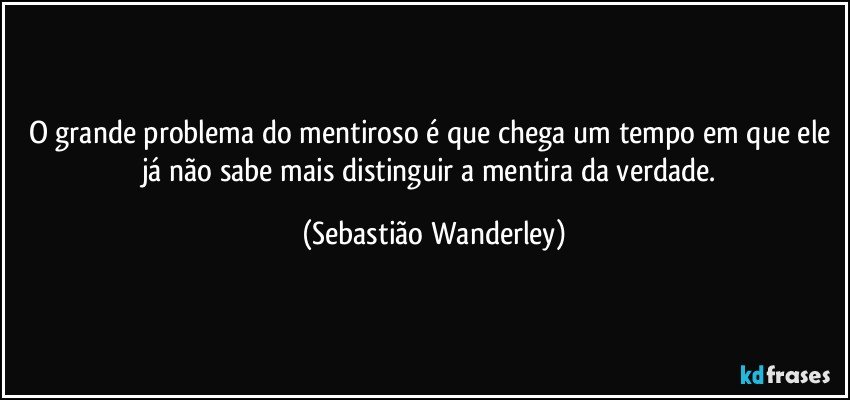 O grande problema do mentiroso é que chega um tempo em que ele já  não  sabe mais distinguir a mentira da verdade. (Sebastião Wanderley)