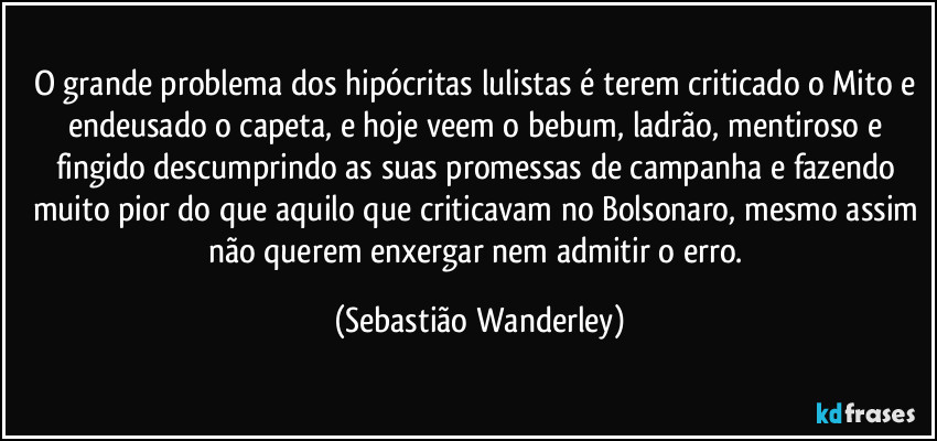 O grande problema dos hipócritas lulistas é terem criticado o Mito e endeusado o capeta, e hoje veem o bebum, ladrão, mentiroso e fingido descumprindo as suas promessas de campanha e fazendo muito pior do que aquilo que criticavam no Bolsonaro, mesmo assim não querem enxergar nem admitir o erro. (Sebastião Wanderley)