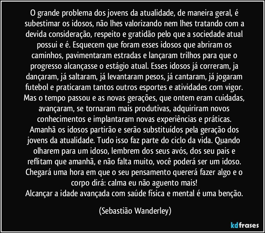 O grande problema dos jovens da atualidade, de maneira geral, é subestimar os idosos, não lhes valorizando nem lhes tratando com a devida consideração, respeito e gratidão pelo que a sociedade atual possui e é. Esquecem que foram esses idosos que abriram os caminhos, pavimentaram estradas e lançaram trilhos para que o progresso alcançasse o estágio atual. Esses idosos já correram, ja dançaram, já saltaram, já levantaram pesos, já cantaram, já jogaram futebol e praticaram tantos outros esportes e atividades com vigor. Mas o tempo passou e as novas gerações, que ontem eram cuidadas, avançaram, se tornaram mais produtivas, adquiriram novos conhecimentos e implantaram novas experiências e práticas. 
Amanhã os idosos partirão e serão substituídos pela geração dos jovens da atualidade. Tudo isso faz parte do ciclo da vida. Quando olharem para um idoso, lembrem dos seus avós, dos seu pais e reflitam que amanhã, e não falta muito, você poderá ser um idoso. 
Chegará uma hora em que o seu pensamento quererá fazer algo e o corpo dirá: calma eu não aguento mais! 
Alcançar a idade avançada com saúde física e mental é uma benção. (Sebastião Wanderley)