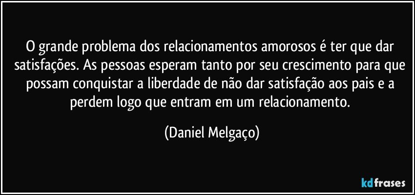 O grande problema dos relacionamentos amorosos é ter que dar satisfações. As pessoas esperam tanto por seu crescimento para que possam conquistar a liberdade de não dar satisfação aos pais e a perdem logo que entram em um relacionamento. (Daniel Melgaço)