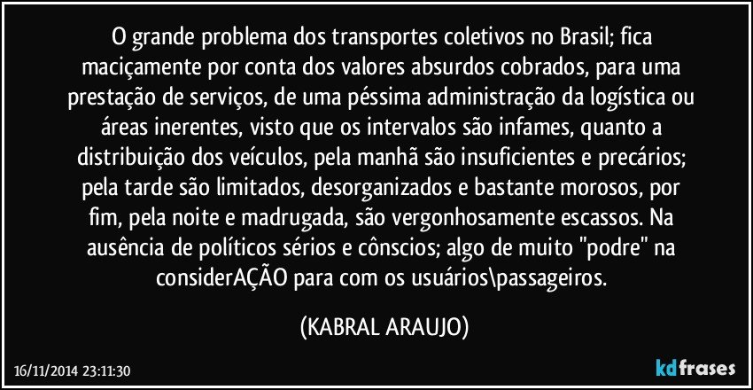 O grande problema dos transportes coletivos no Brasil; fica maciçamente por conta dos valores absurdos cobrados, para uma prestação de serviços, de uma péssima administração da logística ou áreas inerentes, visto que os intervalos são infames, quanto a distribuição dos veículos, pela manhã são insuficientes e precários; pela tarde são limitados, desorganizados e bastante morosos, por fim, pela noite e madrugada, são vergonhosamente escassos. Na ausência de políticos sérios e cônscios; algo de muito "podre" na considerAÇÃO para com os usuários\passageiros. (KABRAL ARAUJO)