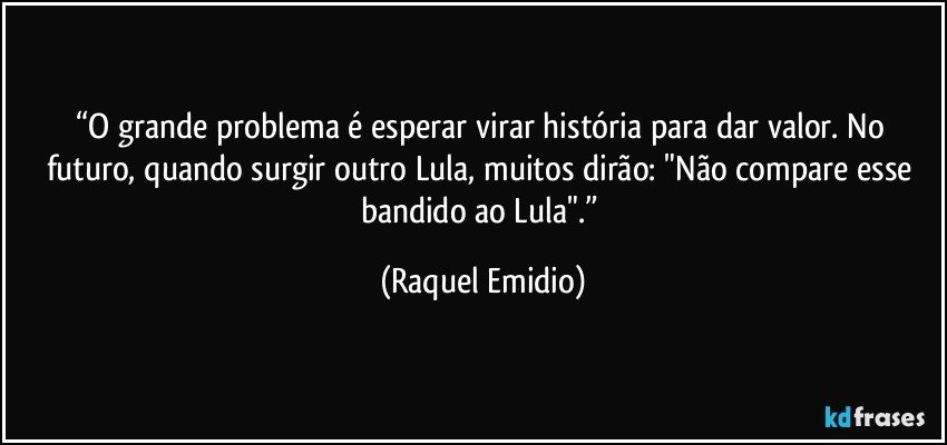 “O grande problema é esperar virar história para dar valor. No futuro, quando surgir outro Lula, muitos dirão: "Não compare esse bandido ao Lula".” (Raquel Emidio)
