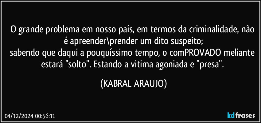 O grande problema em nosso país, em termos da criminalidade, não é apreender\prender um dito suspeito;
sabendo que daqui a pouquíssimo tempo, o comPROVADO meliante estará "solto". Estando a vitima agoniada e "presa". (KABRAL ARAUJO)