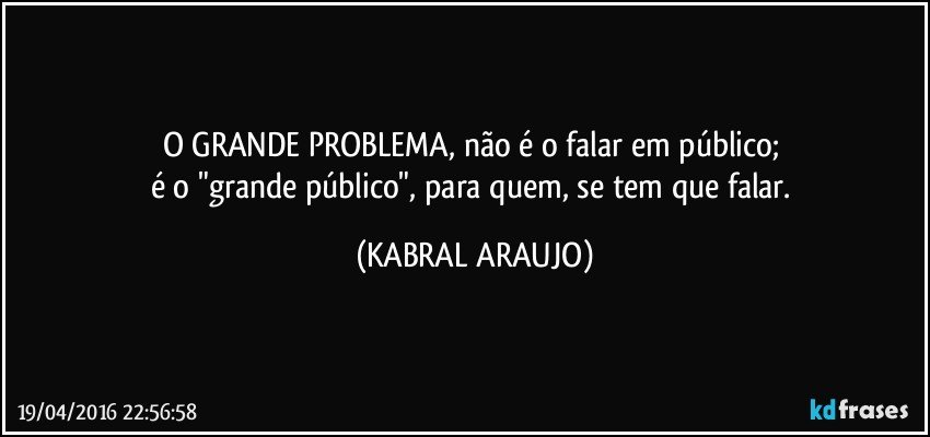 O GRANDE PROBLEMA, não é o falar em público; 
é o "grande público", para quem, se tem que falar. (KABRAL ARAUJO)