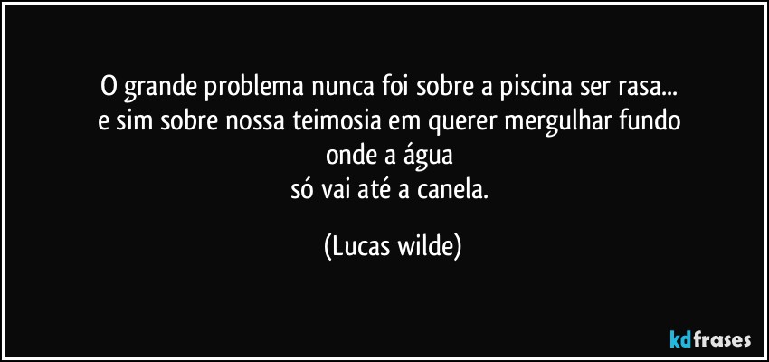 O grande problema nunca foi sobre a piscina ser rasa... 
e sim sobre nossa teimosia em querer mergulhar fundo 
onde a água 
só vai até a canela. (Lucas wilde)