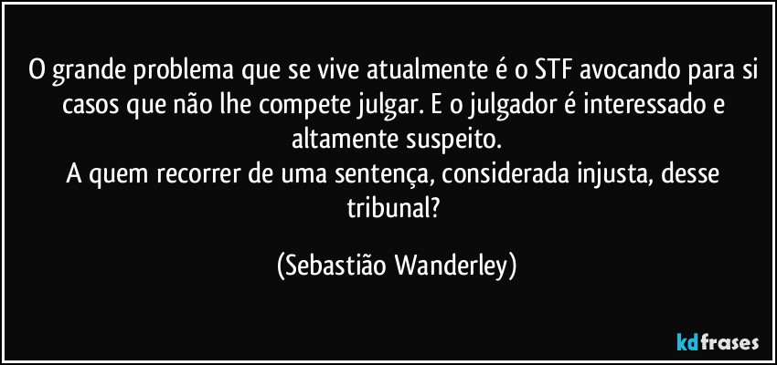 O grande problema que se vive atualmente é o STF avocando para si casos que não lhe compete julgar. E o julgador é interessado e altamente suspeito.
A quem recorrer de uma sentença, considerada injusta, desse tribunal? (Sebastião Wanderley)