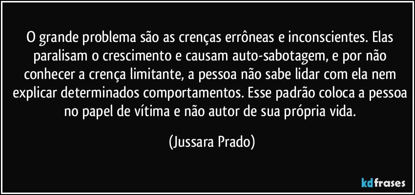 O grande problema são as crenças errôneas e inconscientes. Elas paralisam o crescimento e causam auto-sabotagem, e por não conhecer a crença limitante, a pessoa não sabe lidar com ela nem explicar determinados comportamentos. Esse padrão coloca a pessoa no papel de vítima e não autor de sua própria vida. (Jussara Prado)