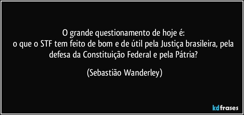 O grande questionamento de hoje é: 
o que o STF tem feito de bom e de útil pela Justiça brasileira, pela defesa da Constituição Federal e pela Pátria? (Sebastião Wanderley)