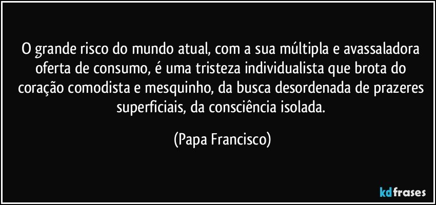 O grande risco do mundo atual, com a sua múltipla e avassaladora oferta de consumo, é uma tristeza individualista que brota do coração comodista e mesquinho, da busca desordenada de prazeres superficiais, da consciência isolada. (Papa Francisco)