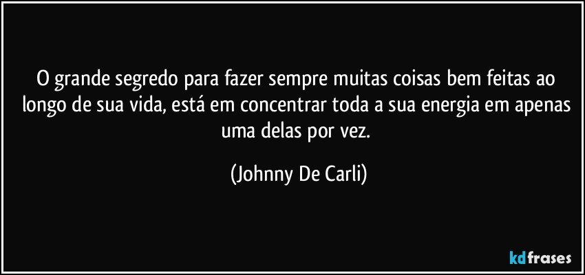 O grande segredo para fazer sempre muitas coisas bem feitas ao longo de sua vida, está em concentrar toda a sua energia em apenas uma delas por vez. (Johnny De Carli)