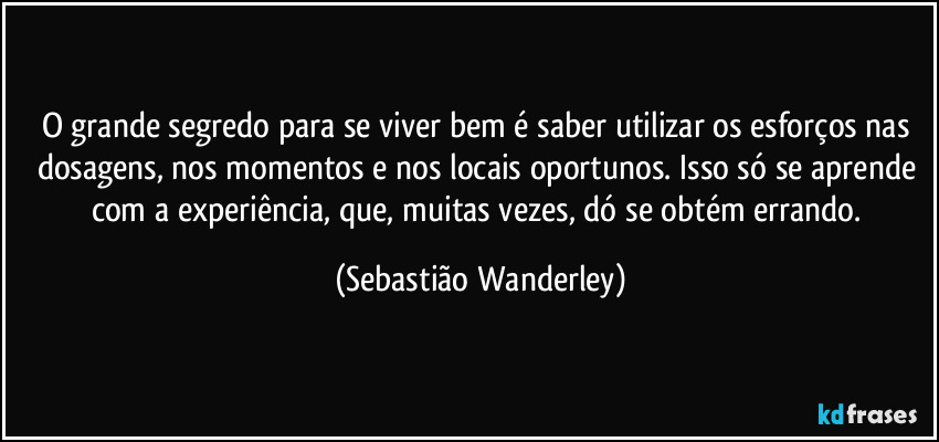 O grande segredo para se viver bem é saber utilizar os esforços nas dosagens, nos momentos e nos locais oportunos. Isso só se aprende com a experiência, que, muitas vezes, dó se obtém errando. (Sebastião Wanderley)