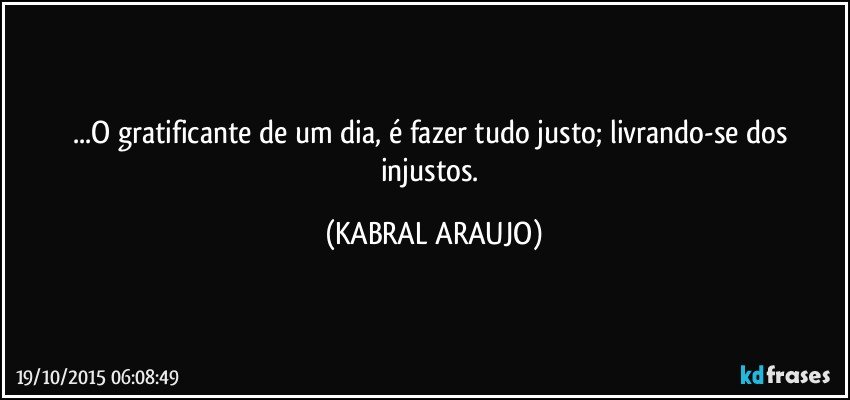 ...O gratificante de um dia, é fazer tudo justo; livrando-se dos injustos. (KABRAL ARAUJO)