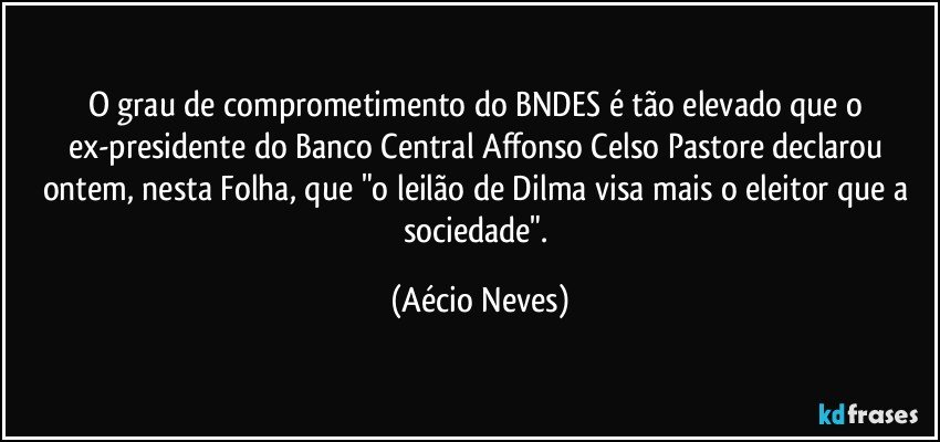 O grau de comprometimento do BNDES é tão elevado que o ex-presidente do Banco Central Affonso Celso Pastore declarou ontem, nesta Folha, que "o leilão de Dilma visa mais o eleitor que a sociedade". (Aécio Neves)