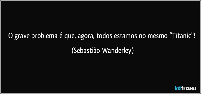 O grave problema é que, agora, todos estamos no mesmo “Titanic”! (Sebastião Wanderley)