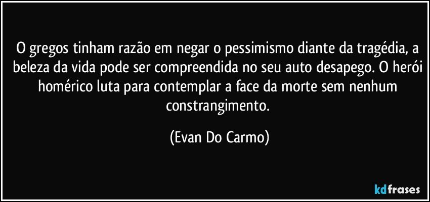 O gregos tinham razão em negar o pessimismo diante da tragédia, a beleza da vida pode ser compreendida no seu auto desapego. O herói homérico luta para contemplar a face da morte sem nenhum constrangimento. (Evan Do Carmo)