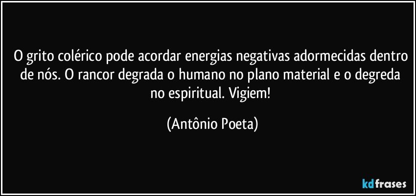 O grito colérico pode acordar energias negativas adormecidas dentro de nós. O rancor degrada o humano no plano material e o degreda no espiritual. Vigiem! (Antônio Poeta)