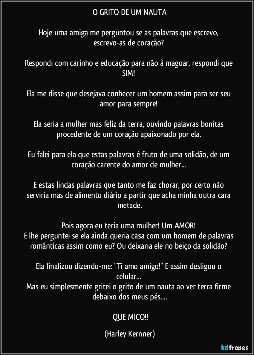 O GRITO DE UM NAUTA

Hoje uma amiga me perguntou se as palavras que escrevo, escrevo-as de coração? 

Respondi com carinho e educação para não à magoar, respondi que SIM! 

Ela me disse que desejava conhecer um homem assim para ser seu amor para sempre! 

Ela seria a mulher mas feliz da terra, ouvindo palavras bonitas procedente de um coração apaixonado por ela. 

Eu falei para ela que estas palavras é fruto de uma solidão, de um coração carente do amor de mulher... 

E estas lindas palavras que tanto me faz chorar, por certo não serviria mas de alimento diário a partir que acha minha outra cara metade.

Pois agora eu teria uma mulher! Um AMOR! 
E lhe perguntei se ela ainda queria casa com um homem de palavras românticas assim como eu? Ou deixaria ele no beiço da solidão? 

Ela finalizou dizendo-me: "Ti amo amigo!"  E assim desligou o celular... 
Mas eu simplesmente gritei o grito de um nauta ao ver terra firme debaixo dos meus pés...

      QUE MICO!! (Harley Kernner)