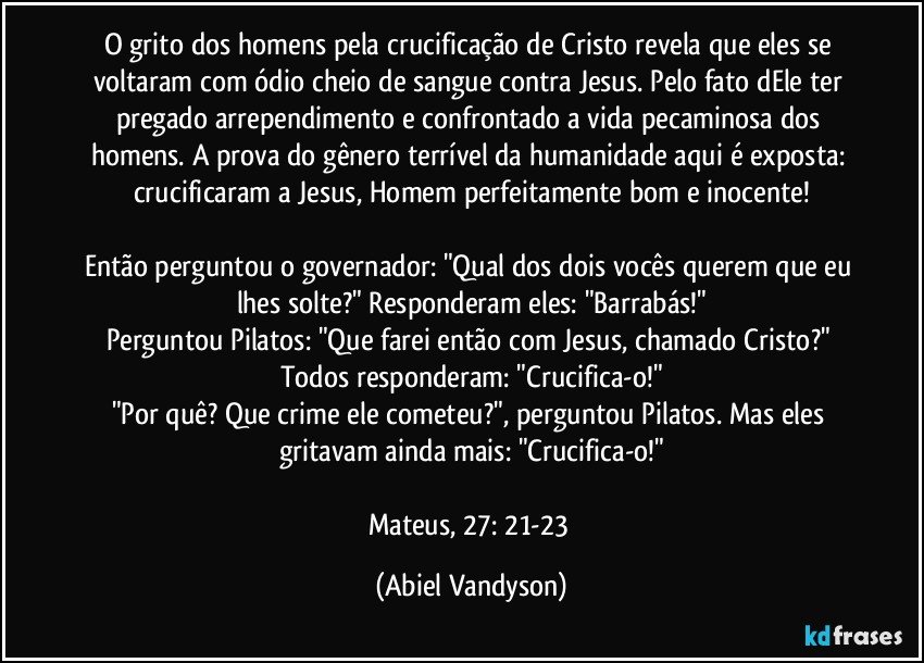 O grito dos homens pela crucificação de Cristo revela que eles se voltaram com ódio cheio de sangue contra Jesus. Pelo fato dEle ter pregado arrependimento e confrontado a vida pecaminosa dos homens. A prova do gênero terrível da humanidade aqui é exposta: crucificaram a Jesus, Homem perfeitamente bom e inocente!

Então perguntou o governador: "Qual dos dois vocês querem que eu lhes solte?" Responderam eles: "Barrabás!"
Perguntou Pilatos: "Que farei então com Jesus, chamado Cristo?" Todos responderam: "Crucifica-o!"
"Por quê? Que crime ele cometeu?", perguntou Pilatos. Mas eles gritavam ainda mais: "Crucifica-o!"

Mateus, 27: 21-23 (Abiel Vandyson)