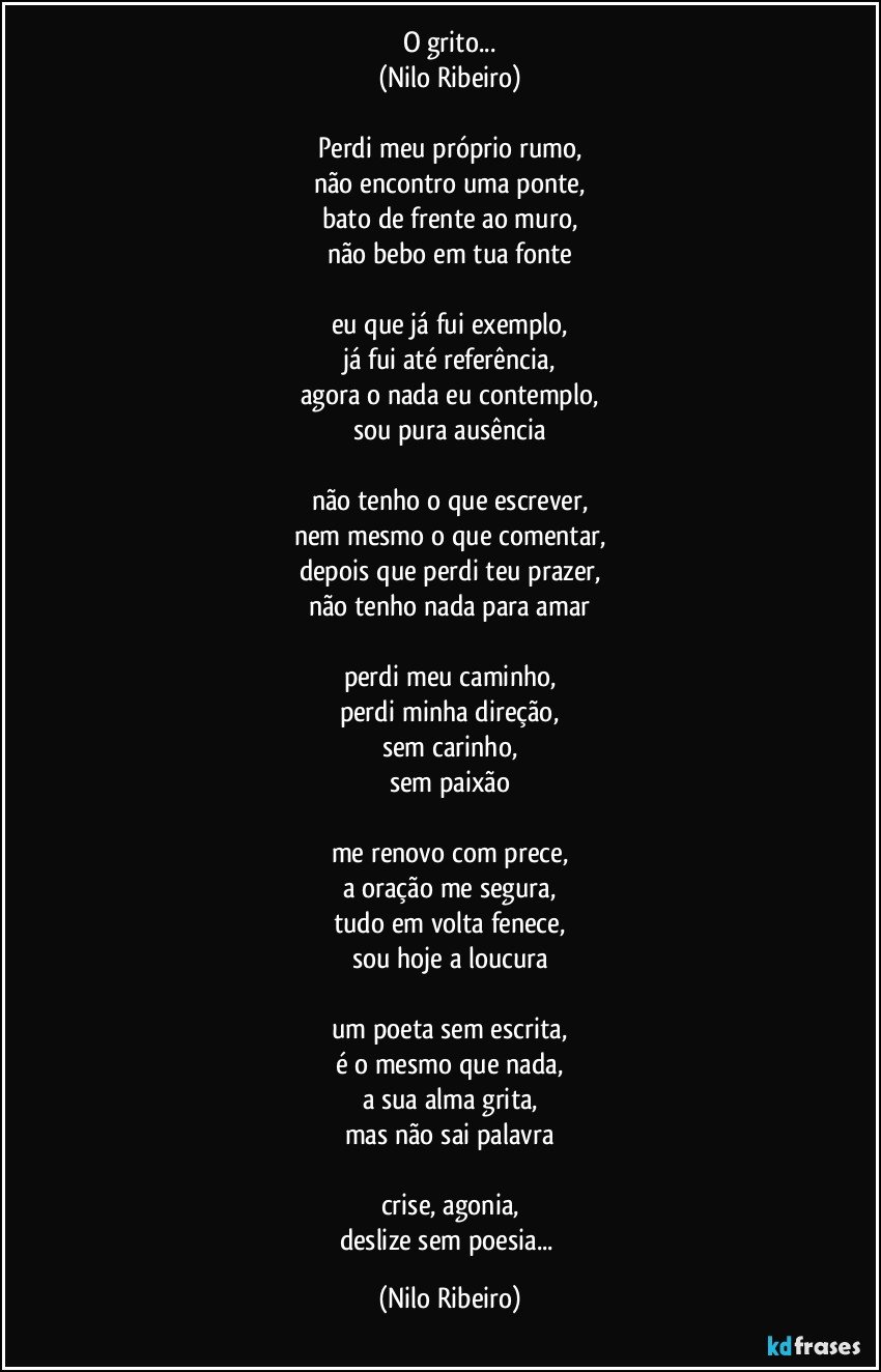 O grito...
(Nilo Ribeiro)

Perdi meu próprio rumo,
não encontro uma ponte,
bato de frente ao muro,
não bebo em tua fonte

eu que já fui exemplo,
já fui até referência,
agora o nada eu contemplo,
sou pura ausência

não tenho o que escrever,
nem mesmo o que comentar,
depois que perdi teu prazer,
não tenho nada para amar

perdi meu caminho,
perdi minha direção,
sem carinho,
sem paixão

me renovo com prece,
a oração me segura,
tudo em volta fenece,
sou hoje a loucura

um poeta sem escrita,
é o mesmo que nada,
a sua alma grita,
mas não sai palavra

crise, agonia,
deslize sem poesia... (Nilo Ribeiro)