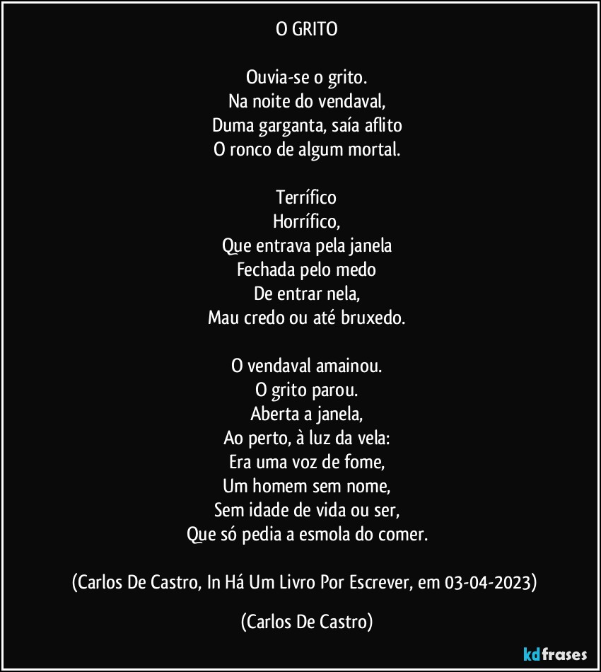 O GRITO

Ouvia-se o grito.
Na noite do vendaval,
Duma garganta, saía aflito
O ronco de algum mortal.

Terrífico
Horrífico,
Que entrava pela janela
Fechada pelo medo
De entrar nela,
Mau credo ou até bruxedo.

O vendaval amainou.
O grito parou.
Aberta a janela,
Ao perto, à luz da vela:
Era uma voz de fome,
Um homem sem nome,
Sem idade de vida ou ser,
Que só pedia a esmola do comer.

(Carlos De Castro, In Há Um Livro Por Escrever, em 03-04-2023) (Carlos De Castro)