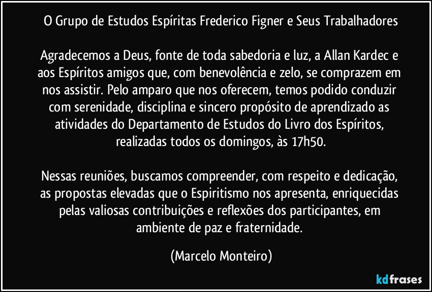 O Grupo de Estudos Espíritas Frederico Figner e Seus Trabalhadores
Agradecemos a Deus, fonte de toda sabedoria e luz, a Allan Kardec e aos Espíritos amigos que, com benevolência e zelo, se comprazem em nos assistir. Pelo amparo que nos oferecem, temos podido conduzir com serenidade, disciplina e sincero propósito de aprendizado as atividades do Departamento de Estudos do Livro dos Espíritos, realizadas todos os domingos, às 17h50.
Nessas reuniões, buscamos compreender, com respeito e dedicação, as propostas elevadas que o Espiritismo nos apresenta, enriquecidas pelas valiosas contribuições e reflexões dos participantes, em ambiente de paz e fraternidade. (Marcelo Monteiro)