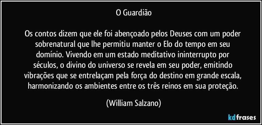 O Guardião

Os contos dizem que ele foi abençoado pelos Deuses com um poder sobrenatural que lhe permitiu manter o Elo do tempo em seu domínio.  Vivendo em um estado meditativo ininterrupto por séculos, o divino do universo se revela em seu poder, emitindo vibrações que se entrelaçam pela força do destino em grande escala, harmonizando os ambientes entre os três reinos em sua proteção. (William Salzano)