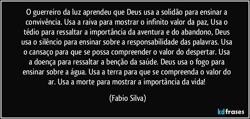 O guerreiro da luz aprendeu que Deus usa a solidão para ensinar a convivência. Usa a raiva para mostrar o infinito valor da paz, Usa o tédio para ressaltar a importância da aventura e do abandono, Deus usa o silêncio para ensinar sobre a responsabilidade das palavras. Usa o cansaço para que se possa compreender o valor do despertar. Usa a doença para ressaltar a benção da saúde. Deus usa o fogo para ensinar sobre a água. Usa a terra para que se compreenda o valor do ar. Usa a morte para mostrar a importância da vida! (Fabio Silva)