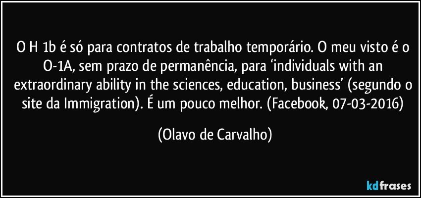 O H 1b é só para contratos de trabalho temporário. O meu visto é o O-1A, sem prazo de permanência, para ‘individuals with an extraordinary ability in the sciences, education, business’ (segundo o site da Immigration). É um pouco melhor. (Facebook, 07-03-2016) (Olavo de Carvalho)