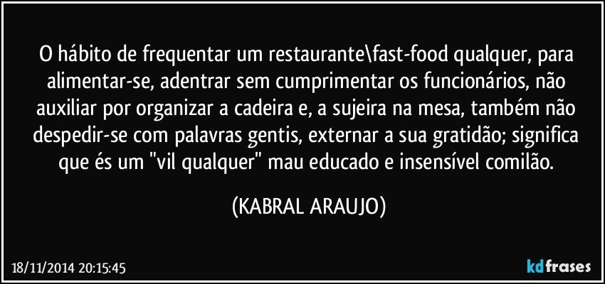 O hábito de frequentar um restaurante\fast-food qualquer, para alimentar-se, adentrar sem cumprimentar os funcionários, não auxiliar por organizar a cadeira e, a sujeira na mesa, também não despedir-se com palavras gentis, externar a sua gratidão; significa que és um "vil qualquer" mau educado e insensível comilão. (KABRAL ARAUJO)