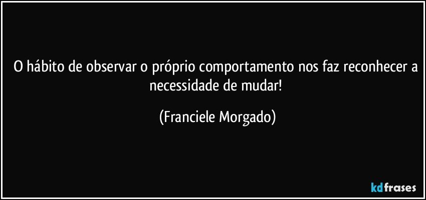 O hábito de observar o próprio comportamento nos faz reconhecer a necessidade de mudar! (Franciele Morgado)