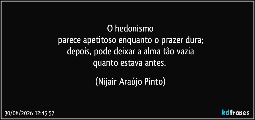 O hedonismo
parece apetitoso enquanto o prazer dura;
depois, pode deixar a alma tão vazia
quanto estava antes. (Nijair Araújo Pinto)