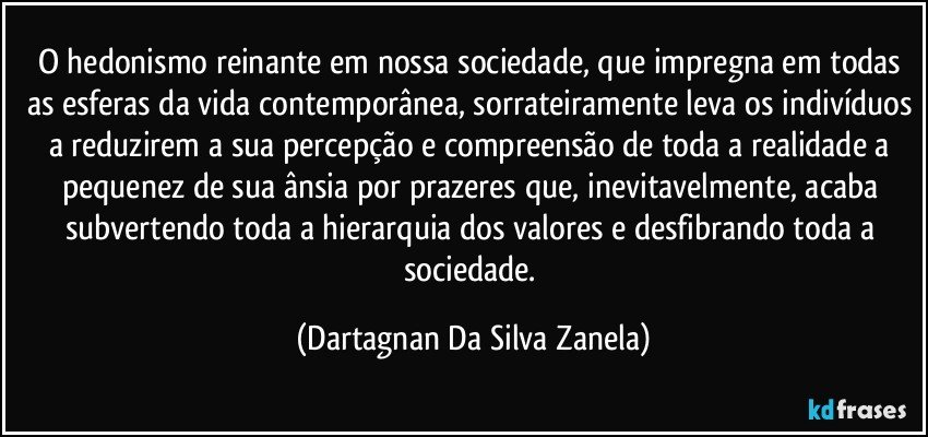 O hedonismo reinante em nossa sociedade, que impregna em todas as esferas da vida contemporânea, sorrateiramente leva os indivíduos a reduzirem a sua percepção e compreensão de toda a realidade a pequenez de sua ânsia por prazeres que, inevitavelmente, acaba subvertendo toda a hierarquia dos valores e desfibrando toda a sociedade. (Dartagnan Da Silva Zanela)