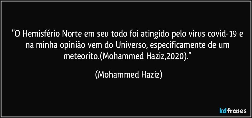 "O Hemisfério Norte em seu todo foi atingido pelo virus covid-19 e na minha opinião vem do Universo, especificamente de um meteorito.(Mohammed Haziz,2020)." (Mohammed Haziz)