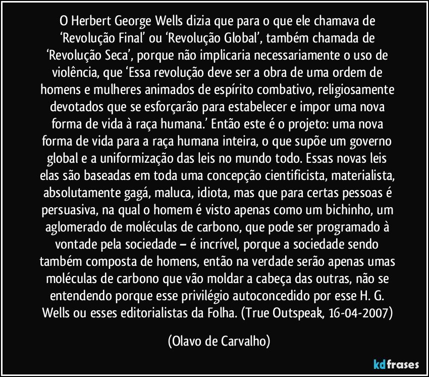 O Herbert George Wells dizia que para o que ele chamava de ‘Revolução Final’ ou ‘Revolução Global’, também chamada de ‘Revolução Seca’, porque não implicaria necessariamente o uso de violência, que ‘Essa revolução deve ser a obra de uma ordem de homens e mulheres animados de espírito combativo, religiosamente devotados que se esforçarão para estabelecer e impor uma nova forma de vida à raça humana.’ Então este é o projeto: uma nova forma de vida para a raça humana inteira, o que supõe um governo global e a uniformização das leis no mundo todo. Essas novas leis elas são baseadas em toda uma concepção cientificista, materialista, absolutamente gagá, maluca, idiota, mas que para certas pessoas é persuasiva, na qual o homem é visto apenas como um bichinho, um aglomerado de moléculas de carbono, que pode ser programado à vontade pela sociedade – é incrível, porque a sociedade sendo também composta de homens, então na verdade serão apenas umas moléculas de carbono que vão moldar a cabeça das outras, não se entendendo porque esse privilégio autoconcedido por esse H. G. Wells ou esses editorialistas da Folha. (True Outspeak, 16-04-2007) (Olavo de Carvalho)