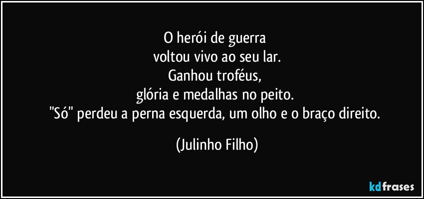O herói de guerra 
voltou vivo ao seu lar.
Ganhou troféus, 
glória e  medalhas no peito. 
"Só" perdeu a perna esquerda, um olho e o braço direito. (Julinho Filho)