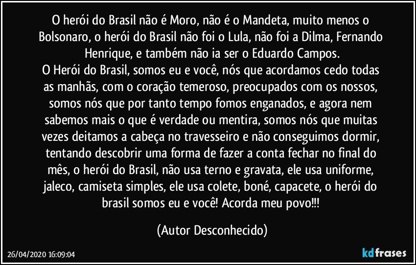 O herói do Brasil não é Moro, não é o Mandeta, muito menos o Bolsonaro, o herói do Brasil não foi o Lula, não foi a Dilma, Fernando Henrique, e também não ia ser o Eduardo Campos.
O Herói do Brasil, somos eu e você, nós que acordamos cedo todas as manhãs, com o coração temeroso, preocupados com os nossos, somos nós que por tanto tempo fomos enganados, e agora nem sabemos mais o que é verdade ou mentira, somos nós que muitas vezes deitamos a cabeça no travesseiro e não conseguimos dormir, tentando descobrir uma forma de fazer a conta fechar no final do mês, o herói do Brasil, não usa terno e gravata, ele usa uniforme, jaleco, camiseta simples, ele usa colete, boné, capacete, o herói do brasil somos eu e você! Acorda meu povo!!! (Autor Desconhecido)