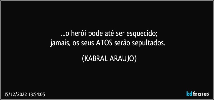 ...o herói pode até ser esquecido;
jamais, os seus ATOS serão sepultados. (KABRAL ARAUJO)