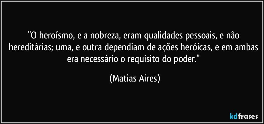 "O heroísmo, e a nobreza, eram qualidades pessoais, e não hereditárias; uma, e outra dependiam de ações heróicas, e em ambas era necessário o requisito do poder." (Matias Aires)