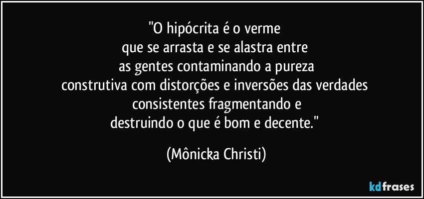 "O hipócrita é o verme 
que se arrasta e se alastra entre 
as gentes contaminando a pureza
construtiva com distorções e inversões das verdades 
consistentes fragmentando e
destruindo o que é bom e decente." (Mônicka Christi)