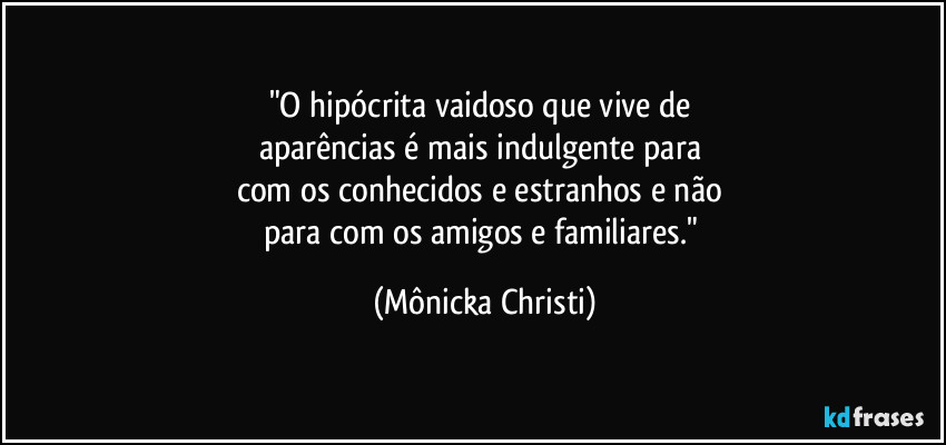 "O hipócrita vaidoso que vive de 
aparências é mais indulgente para 
com os conhecidos e estranhos e não 
para com os amigos e familiares." (Mônicka Christi)