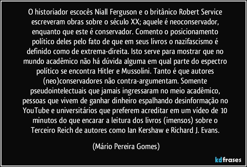 O historiador escocês Niall Ferguson e o britânico Robert Service escreveram obras sobre o século XX; aquele é neoconservador, enquanto que este é conservador. Comento o posicionamento político deles pelo fato de que em seus livros o nazifascismo é definido como de extrema-direita. Isto serve para mostrar que no mundo acadêmico não há dúvida alguma em qual parte do espectro político se encontra Hitler e Mussolini. Tanto é que autores (neo)conservadores não contra-argumentam. Somente pseudointelectuais que jamais ingressaram no meio acadêmico, pessoas que vivem de ganhar dinheiro espalhando desinformação no YouTube e universitários que preferem acreditar em um vídeo de 10 minutos do que encarar a leitura dos livros (imensos) sobre o Terceiro Reich de autores como Ian Kershaw e Richard J. Evans. (Mário Pereira Gomes)