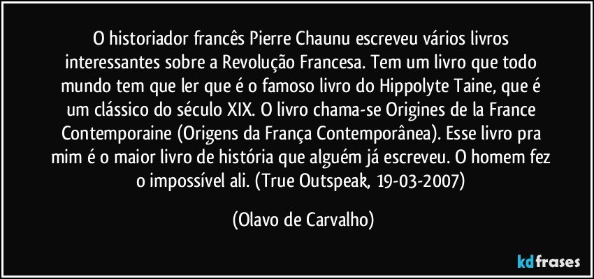 O historiador francês Pierre Chaunu escreveu vários livros interessantes sobre a Revolução Francesa. Tem um livro que todo mundo tem que ler que é o famoso livro do Hippolyte Taine, que é um clássico do século XIX. O livro chama-se Origines de la France Contemporaine (Origens da França Contemporânea). Esse livro pra mim é o maior livro de história que alguém já escreveu. O homem fez o impossível ali. (True Outspeak, 19-03-2007) (Olavo de Carvalho)